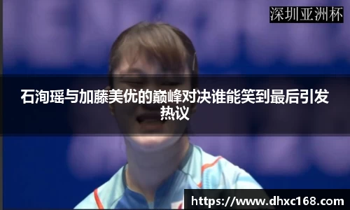 石洵瑶与加藤美优的巅峰对决谁能笑到最后引发热议